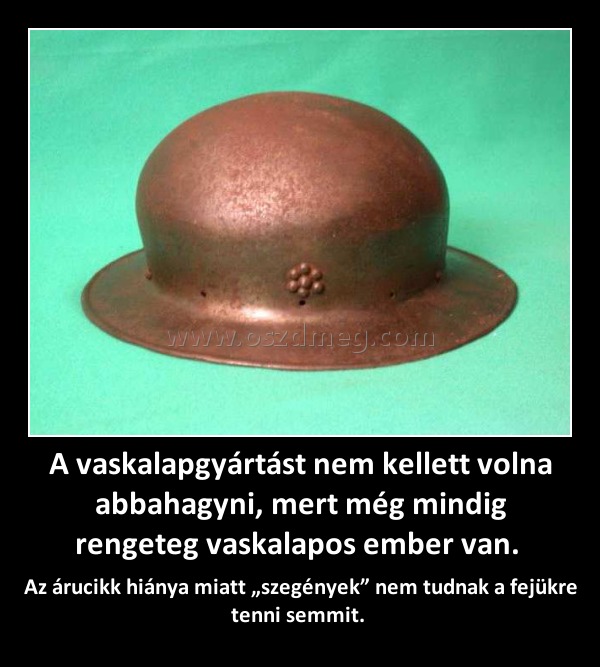 A vaskalapgyártást nem kellett volna abbahagyni, mert még mindig rengeteg vaskalapos ember van. 
 
Az árucikk hiánya miatt „szegények” nem tudnak a fejükre tenni semmit. 