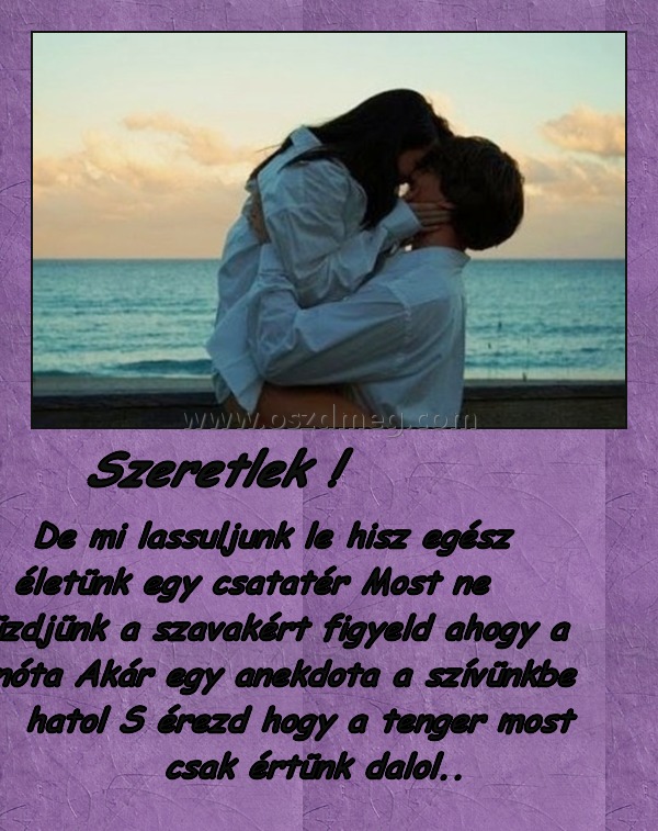      Szeretlek !
 
     De mi lassuljunk le hisz egész életünk egy csatatér Most ne küzdjünk a szavakért figyeld ahogy a nóta Akár egy anekdota a szívünkbe hatol S érezd hogy a tenger most csak értünk dalol..