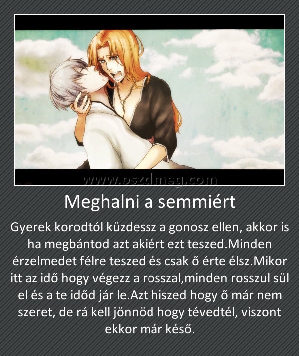 Meghalni a semmiért
 
Gyerek korodtól küzdessz a gonosz ellen, akkor is ha megbántod azt akiért ezt teszed.Minden érzelmedet félre teszed és csak ő érte élsz.Mikor itt az idő hogy végezz a rosszal,minden rosszul sül el és a te időd jár le.Azt hiszed hogy ő már nem szeret, de rá kell jönnöd hogy tévedtél, viszont ekkor már késő.