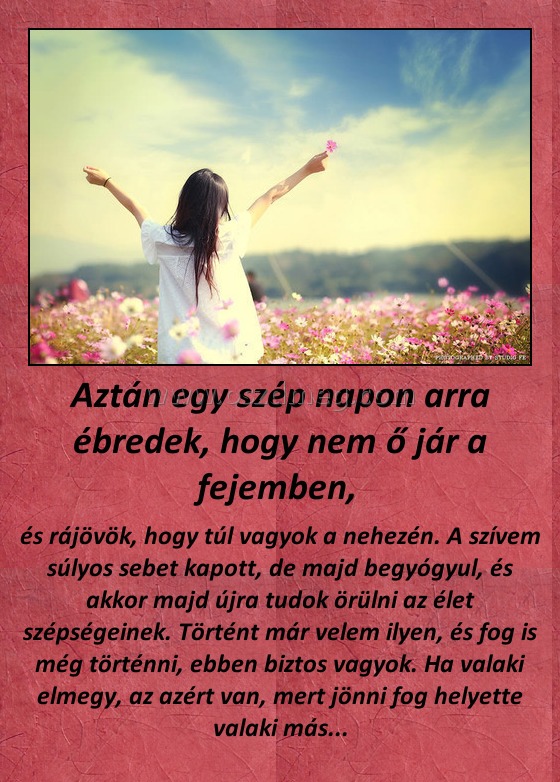 Aztán egy szép napon arra ébredek, hogy nem ő jár a fejemben, 
 
és rájövök, hogy túl vagyok a nehezén. A szívem súlyos sebet kapott, de majd begyógyul, és akkor majd újra tudok örülni az élet szépségeinek. Történt már velem ilyen, és fog is még történni, ebben biztos vagyok. Ha valaki elmegy, az azért van, mert jönni fog helyette valaki más...