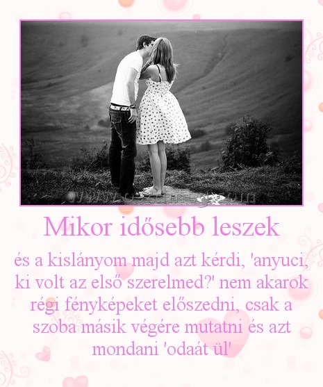 Mikor idősebb leszek
 
és a kislányom majd azt kérdi, 'anyuci, ki volt az első szerelmed?' nem akarok régi fényképeket előszedni, csak a szoba másik végére mutatni és azt mondani 'odaát ül'
