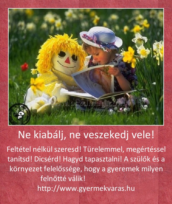 Ne kiabálj, ne veszekedj vele!
 
Feltétel nélkül szeresd! Türelemmel, megértéssel tanítsd! Dicsérd! Hagyd tapasztalni! A szülők és a környezet felelőssége, hogy a gyeremek milyen felnőtté válik!                            http://www.gyermekvaras.hu