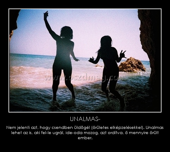 UNALMAS-
 
Nem jelenti azt, hogy csendben üldögél (őrületes elképzelésekkel). Unalmas lehet az is, aki fel-le ugrál, ide-oda mozog, azt ordítva, ő mennyire őrült ember.