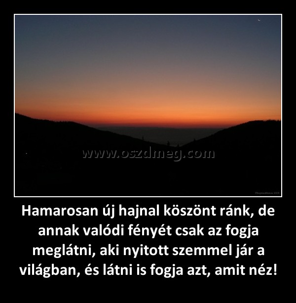 Hamarosan új hajnal köszönt ránk, de annak valódi fényét csak az fogja meglátni, aki nyitott szemmel jár a világban, és látni is fogja azt, amit néz!
 
