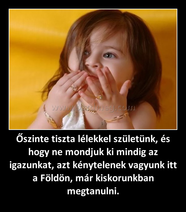 Őszinte tiszta lélekkel születünk, és hogy ne mondjuk ki mindig az igazunkat, azt kénytelenek vagyunk itt a Földön, már kiskorunkban megtanulni.
 
