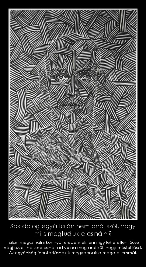 Sok dolog egyáltalán nem arról szól, hogy mi is megtudjuk-e csinálni?
 
Talán megcsinálni könnyű, eredetinek lenni így lehetetlen. Sose vágj ezzel, ha sose csináltad volna meg anélkül, hogy mástól lásd. Az egyéniség fenntartásnak is megvannak a maga dilemmái.